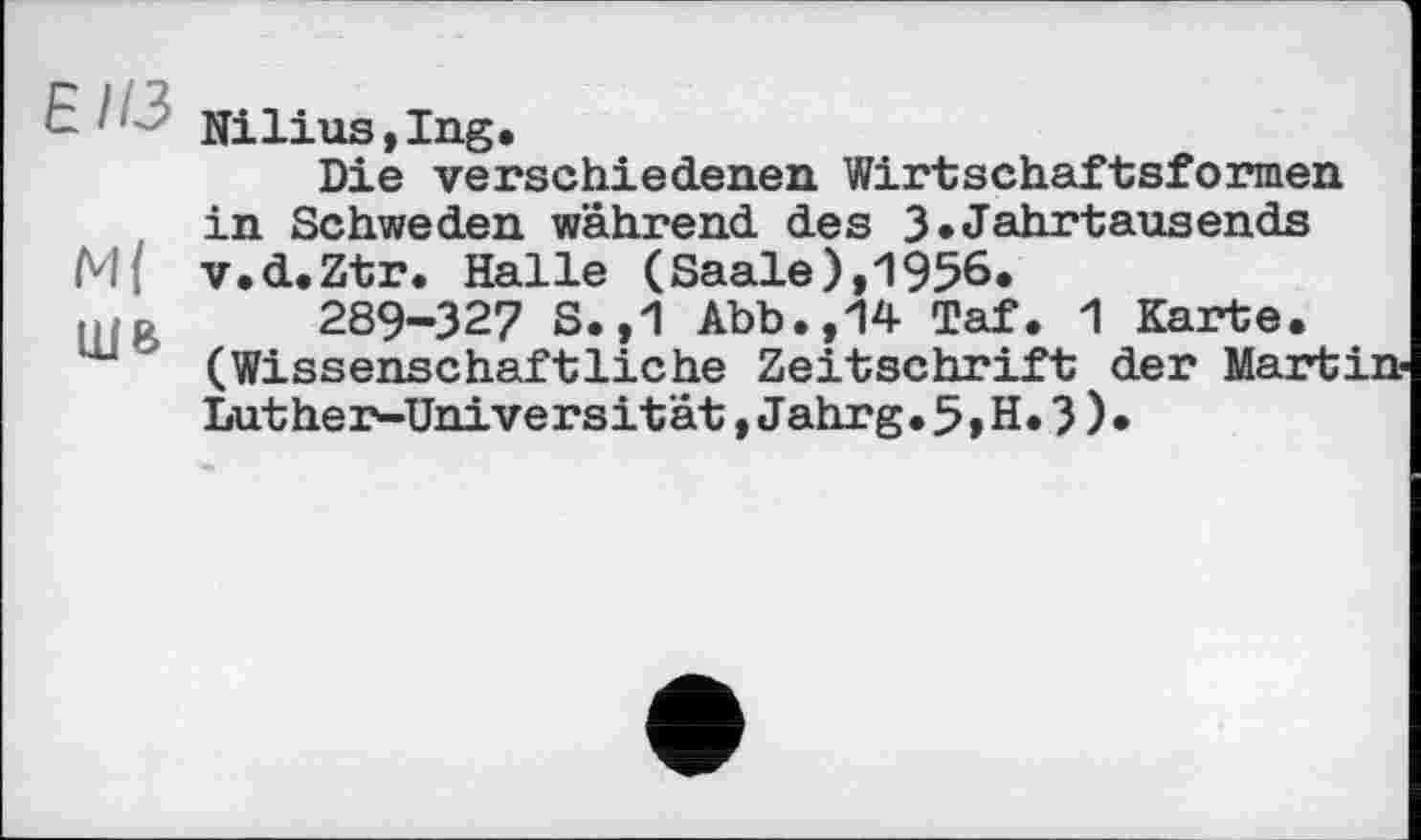 ﻿Nilius,Ing.
Die verschiedenen Wirtschaftsformen in Schweden während des 3»Jahrtausends
M{ v.d.Ztr. Halle (Saale),1956.
u p 289-327 S.,1 Abb.,14 Taf. 1 Karte. ш (Wissenschaftliche Zeitschrift der Martin-
Lut he r-Unive r s it ät, Jahr g. 5 » H. 3 ) •